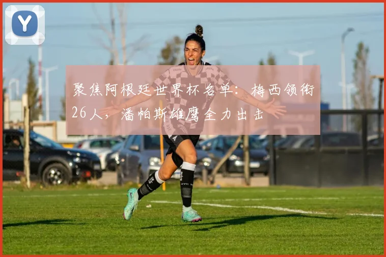 聚焦阿根廷世界杯名单:梅西领衔26人,潘帕斯雄鹰全力出击