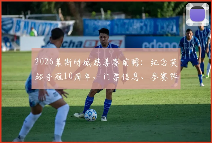 2026莱斯特城慈善赛前瞻:纪念英超夺冠10周年,门票信息、参赛阵容与莱斯特奇迹功臣现状全解析