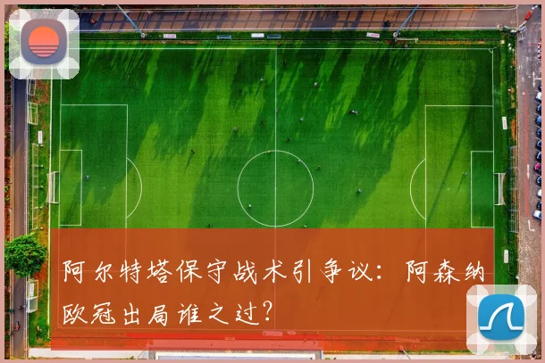 阿尔特塔保守战术引争议：阿森纳欧冠出局谁之过？