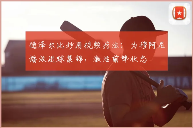 德泽尔比妙用视频疗法：为穆阿尼播放进球集锦，激活前锋状态
