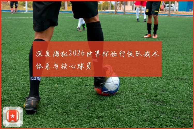 深度揭秘2026世界杯独行侠队战术体系与核心球员