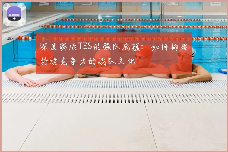 深度解读TES的强队底蕴:如何构建持续竞争力的战队文化