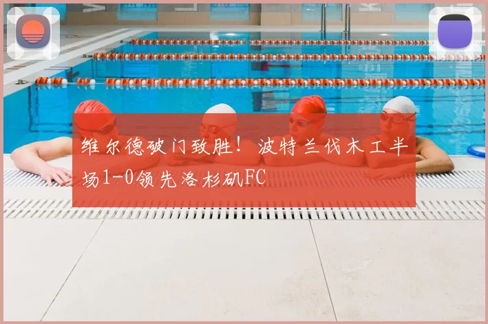维尔德破门致胜!波特兰伐木工半场1-0领先洛杉矶FC