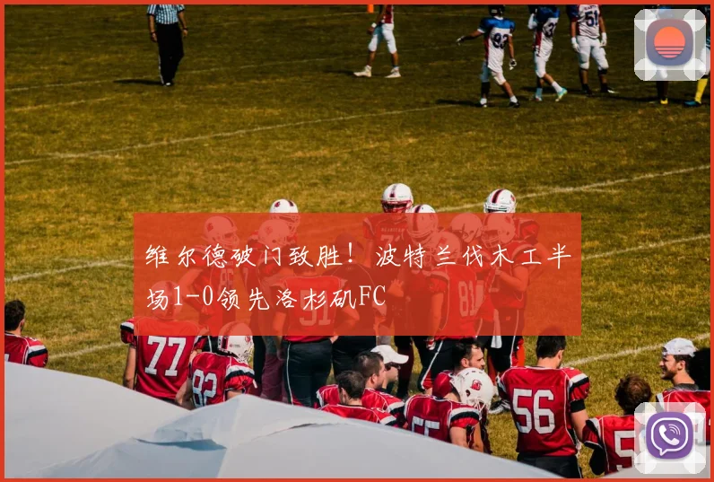 维尔德破门致胜！波特兰伐木工半场1-0领先洛杉矶FC