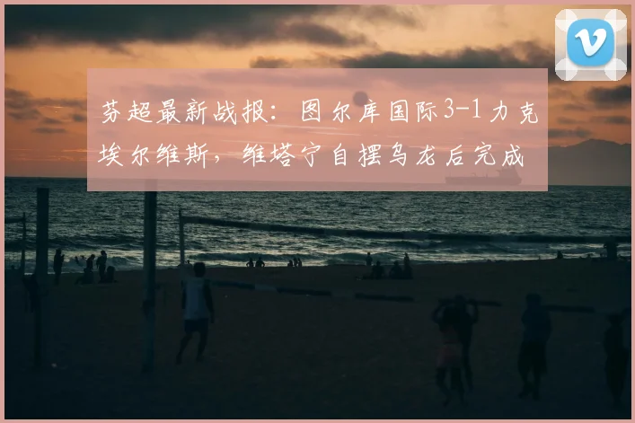 芬超最新战报:图尔库国际3-1力克埃尔维斯,维塔宁自摆乌龙后完成救赎传射建功