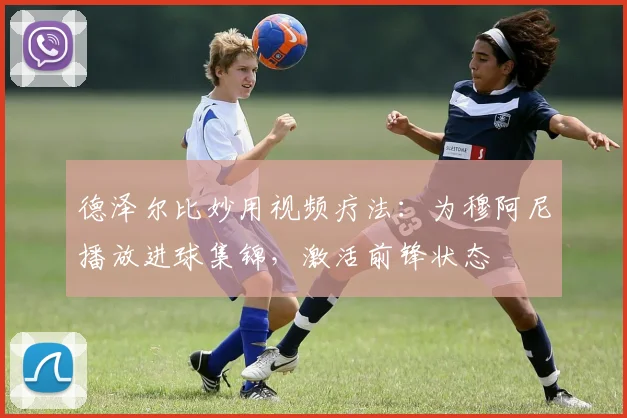 德泽尔比妙用视频疗法：为穆阿尼播放进球集锦，激活前锋状态