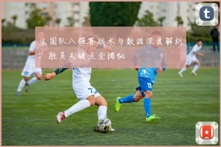 法国队八强赛战术与数据深度解析:胜负关键点全揭秘