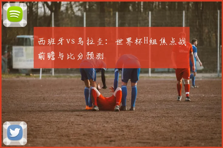 西班牙vs乌拉圭：世界杯H组焦点战前瞻与比分预测