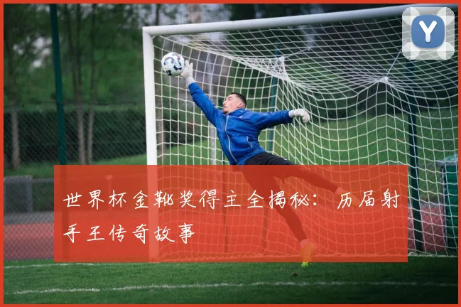 世界杯金靴奖得主全揭秘:历届射手王传奇故事